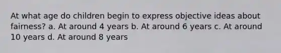 At what age do children begin to express objective ideas about fairness? a. At around 4 years b. At around 6 years c. At around 10 years d. At around 8 years