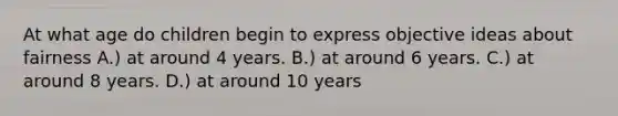 At what age do children begin to express objective ideas about fairness A.) at around 4 years. B.) at around 6 years. C.) at around 8 years. D.) at around 10 years