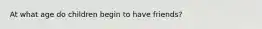 At what age do children begin to have friends?