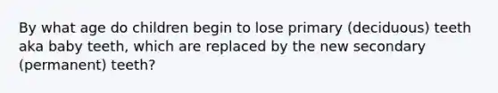 By what age do children begin to lose primary (deciduous) teeth aka baby teeth, which are replaced by the new secondary (permanent) teeth?