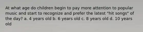 At what age do children begin to pay more attention to popular music and start to recognize and prefer the latest "hit songs" of the day? a. 4 years old b. 6 years old c. 8 years old d. 10 years old