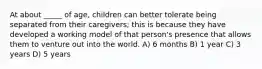 At about _____ of age, children can better tolerate being separated from their caregivers; this is because they have developed a working model of that person's presence that allows them to venture out into the world. A) 6 months B) 1 year C) 3 years D) 5 years