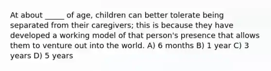 At about _____ of age, children can better tolerate being separated from their caregivers; this is because they have developed a working model of that person's presence that allows them to venture out into the world. A) 6 months B) 1 year C) 3 years D) 5 years