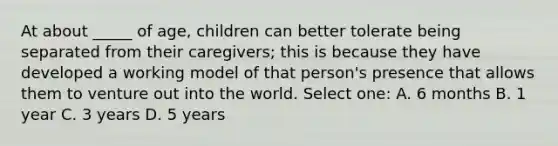 At about _____ of age, children can better tolerate being separated from their caregivers; this is because they have developed a working model of that person's presence that allows them to venture out into the world. Select one: A. 6 months B. 1 year C. 3 years D. 5 years