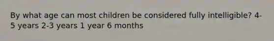 By what age can most children be considered fully intelligible? 4-5 years 2-3 years 1 year 6 months