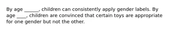 By age ______, children can consistently apply gender labels. By age ____, children are convinced that certain toys are appropriate for one gender but not the other.