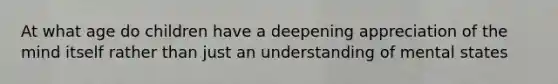 At what age do children have a deepening appreciation of the mind itself rather than just an understanding of mental states