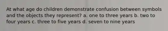 At what age do children demonstrate confusion between symbols and the objects they represent? a. one to three years b. two to four years c. three to five years d. seven to nine years