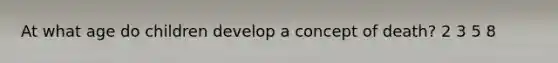 At what age do children develop a concept of death? 2 3 5 8