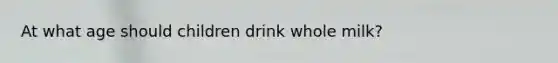 At what age should children drink whole milk?