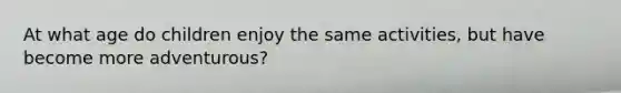 At what age do children enjoy the same activities, but have become more adventurous?