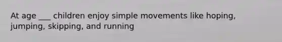 At age ___ children enjoy simple movements like hoping, jumping, skipping, and running