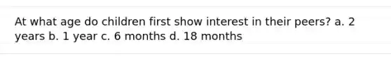 At what age do children first show interest in their peers? a. 2 years b. 1 year c. 6 months d. 18 months