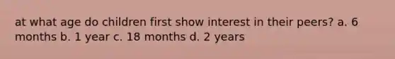 at what age do children first show interest in their peers? a. 6 months b. 1 year c. 18 months d. 2 years