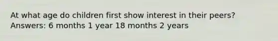 At what age do children first show interest in their peers? Answers: 6 months 1 year 18 months 2 years