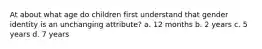 At about what age do children first understand that gender identity is an unchanging attribute? a. 12 months b. 2 years c. 5 years d. 7 years