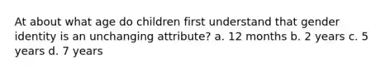 At about what age do children first understand that <a href='https://www.questionai.com/knowledge/kyhXSBYVgx-gender-identity' class='anchor-knowledge'>gender identity</a> is an unchanging attribute? a. 12 months b. 2 years c. 5 years d. 7 years