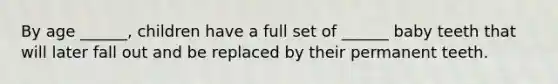 By age ______, children have a full set of ______ baby teeth that will later fall out and be replaced by their permanent teeth.