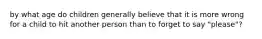 by what age do children generally believe that it is more wrong for a child to hit another person than to forget to say "please"?
