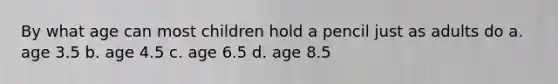 By what age can most children hold a pencil just as adults do a. age 3.5 b. age 4.5 c. age 6.5 d. age 8.5