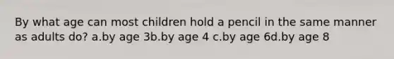 By what age can most children hold a pencil in the same manner as adults do? a.by age 3b.by age 4 c.by age 6d.by age 8