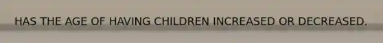 HAS THE AGE OF HAVING CHILDREN INCREASED OR DECREASED.