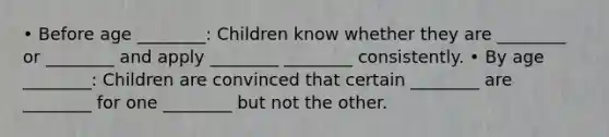 • Before age ________: Children know whether they are ________ or ________ and apply ________ ________ consistently. • By age ________: Children are convinced that certain ________ are ________ for one ________ but not the other.