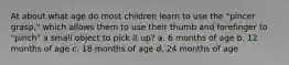 At about what age do most children learn to use the "pincer grasp," which allows them to use their thumb and forefinger to "pinch" a small object to pick it up? a. 6 months of age b. 12 months of age c. 18 months of age d. 24 months of age