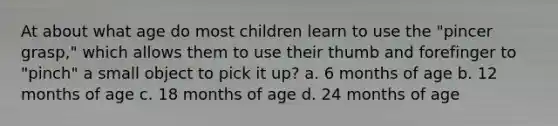 At about what age do most children learn to use the "pincer grasp," which allows them to use their thumb and forefinger to "pinch" a small object to pick it up? a. 6 months of age b. 12 months of age c. 18 months of age d. 24 months of age