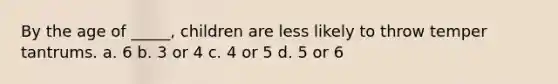 By the age of _____, children are less likely to throw temper tantrums. a. 6 b. 3 or 4 c. 4 or 5 d. 5 or 6