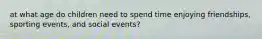 at what age do children need to spend time enjoying friendships, sporting events, and social events?