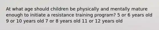 At what age should children be physically and mentally mature enough to initiate a resistance training program? 5 or 6 years old 9 or 10 years old 7 or 8 years old 11 or 12 years old