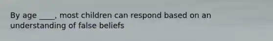 By age ____, most children can respond based on an understanding of false beliefs