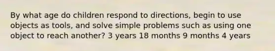 By what age do children respond to directions, begin to use objects as tools, and solve simple problems such as using one object to reach another? 3 years 18 months 9 months 4 years