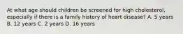 At what age should children be screened for high cholesterol, especially if there is a family history of heart disease? A. 5 years B. 12 years C. 2 years D. 16 years