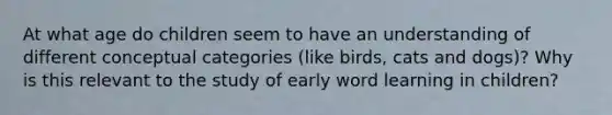 At what age do children seem to have an understanding of different conceptual categories (like birds, cats and dogs)? Why is this relevant to the study of early word learning in children?