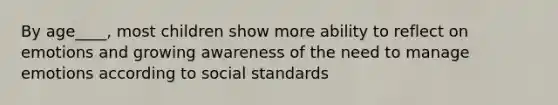 By age____, most children show more ability to reflect on emotions and growing awareness of the need to manage emotions according to social standards