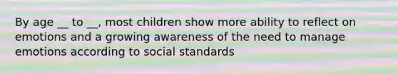 By age __ to __, most children show more ability to reflect on emotions and a growing awareness of the need to manage emotions according to social standards