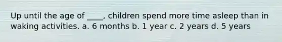 Up until the age of ____, children spend more time asleep than in waking activities. a. 6 months b. 1 year c. 2 years d. 5 years