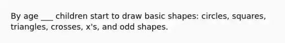 By age ___ children start to draw basic shapes: circles, squares, triangles, crosses, x's, and odd shapes.