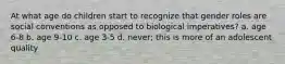 At what age do children start to recognize that gender roles are social conventions as opposed to biological imperatives? a. age 6-8 b. age 9-10 c. age 3-5 d. never; this is more of an adolescent quality