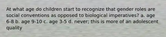 At what age do children start to recognize that gender roles are social conventions as opposed to biological imperatives? a. age 6-8 b. age 9-10 c. age 3-5 d. never; this is more of an adolescent quality