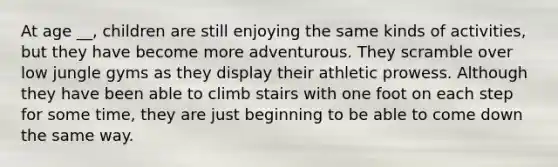 At age __, children are still enjoying the same kinds of activities, but they have become more adventurous. They scramble over low jungle gyms as they display their athletic prowess. Although they have been able to climb stairs with one foot on each step for some time, they are just beginning to be able to come down the same way.