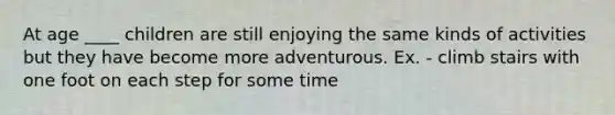 At age ____ children are still enjoying the same kinds of activities but they have become more adventurous. Ex. - climb stairs with one foot on each step for some time