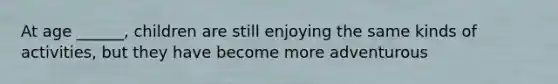 At age ______, children are still enjoying the same kinds of activities, but they have become more adventurous