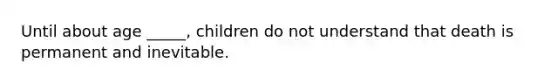 Until about age _____, children do not understand that death is permanent and inevitable.