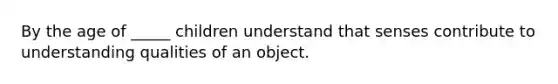 By the age of _____ children understand that senses contribute to understanding qualities of an object.