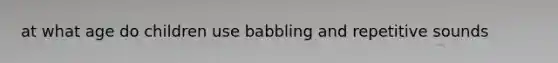 at what age do children use babbling and repetitive sounds