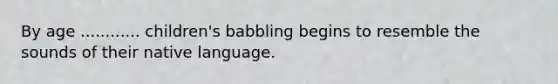 By age ............ children's babbling begins to resemble the sounds of their native language.