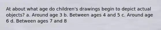 At about what age do children's drawings begin to depict actual objects? a. Around age 3 b. Between ages 4 and 5 c. Around age 6 d. Between ages 7 and 8